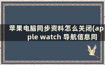 苹果电脑同步资料怎么关闭(apple watch 导航信息同步怎么关)